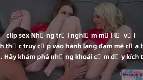clip sex Những trải nghiệm mới lạ với sex tập thể và cách thức truy cập vào hành lang đam mê của bạn. Hãy khám phá những khoái cảm đầy kích thích với tập thể hấp dẫn!