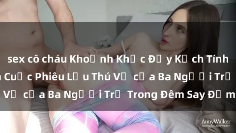 sex cô cháu Khoảnh Khắc Đầy Kịch Tính: Sex  Việt Nam và Cuộc Phiêu Lưu Thú Vị của Ba Người Trẻ Trong Đêm Say Đắm