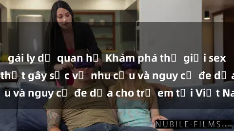 gái ly dị quan hệ Khám phá thế giới sex loli Việt Nam: Sự thật gây sốc về nhu cầu và nguy cơ đe dọa cho trẻ em tại Việt Nam
