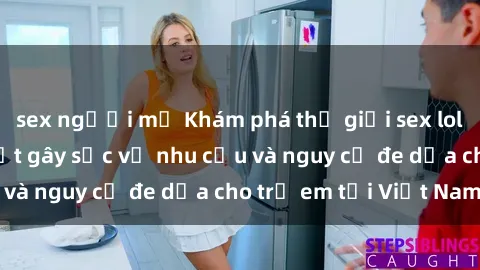 sex người mỹ Khám phá thế giới sex loli Việt Nam: Sự thật gây sốc về nhu cầu và nguy cơ đe dọa cho trẻ em tại Việt Nam