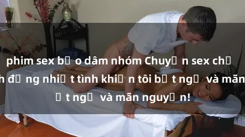 phim sex bạo dâm nhóm Chuyện sex chị dâu: hành động nhiệt tình khiến tôi bất ngờ và mãn nguyện!