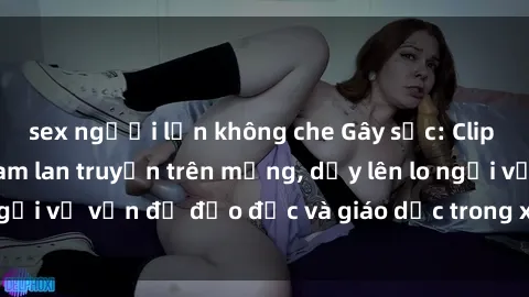 sex người lớn không che Gây sốc: Clip sex mẹ con Việt Nam lan truyền trên mạng, dấy lên lo ngại về vấn đề đạo đức và giáo dục trong xã hội hiện nay.
