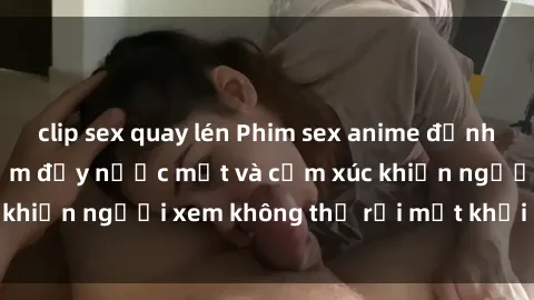 clip sex quay lén Phim sex anime đỉnh cao: Những tác phẩm đầy nước mắt và cảm xúc khiến người xem không thể rời mắt khỏi màn hình