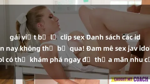 gái việt bị lộ clip sex Danh sách các idol JAV hot nhất hiện nay không thể bỏ qua! Đam mê sex jav idol có thể khám phá ngay để thỏa mãn nhu cầu giải trí của mình!
